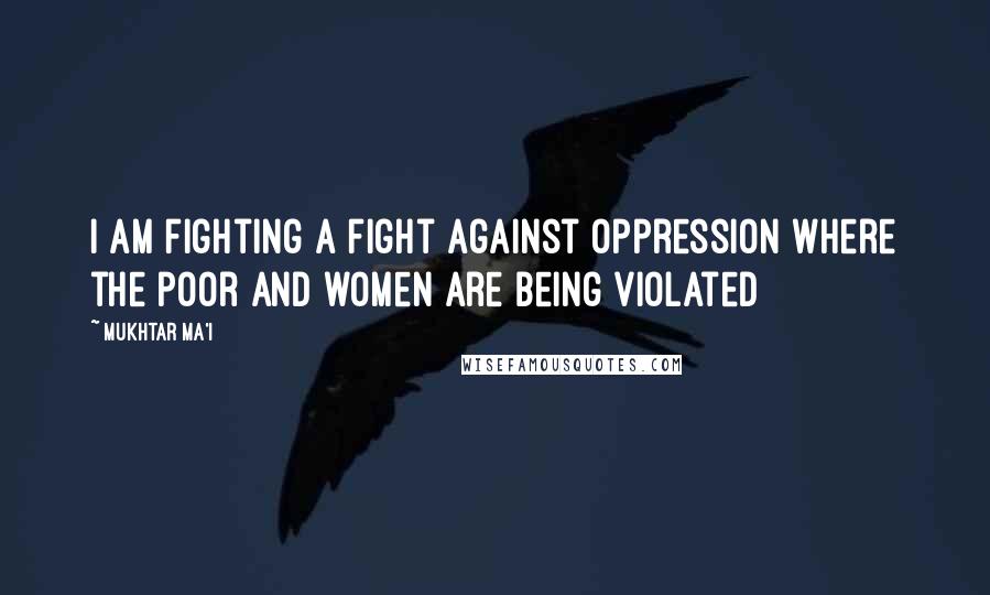 Mukhtar Ma'i Quotes: I am fighting a fight against oppression where the poor and women are being violated