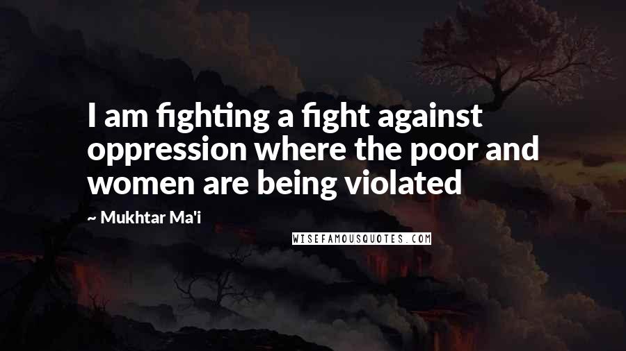 Mukhtar Ma'i Quotes: I am fighting a fight against oppression where the poor and women are being violated