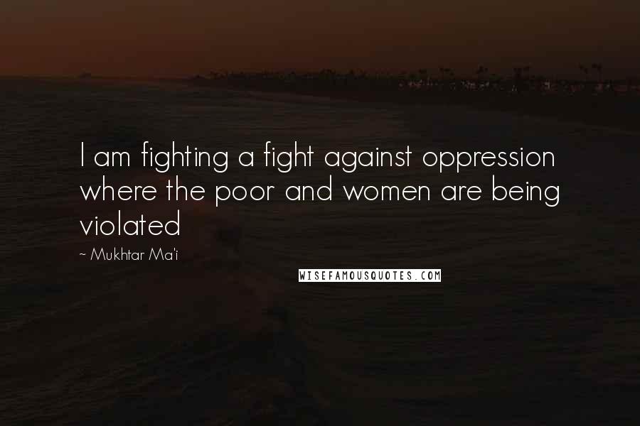 Mukhtar Ma'i Quotes: I am fighting a fight against oppression where the poor and women are being violated