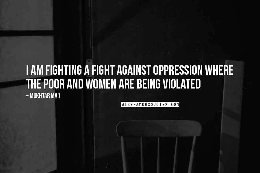 Mukhtar Ma'i Quotes: I am fighting a fight against oppression where the poor and women are being violated