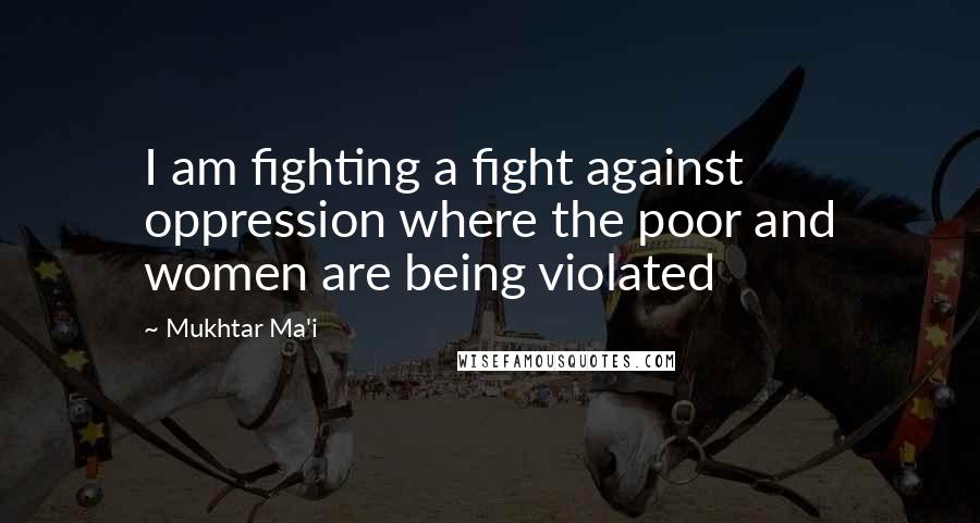 Mukhtar Ma'i Quotes: I am fighting a fight against oppression where the poor and women are being violated