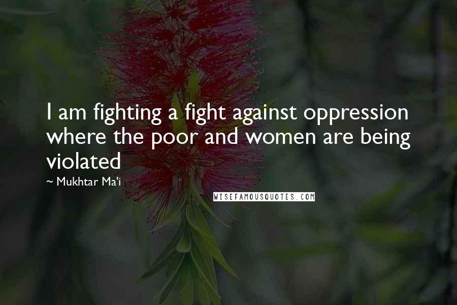 Mukhtar Ma'i Quotes: I am fighting a fight against oppression where the poor and women are being violated