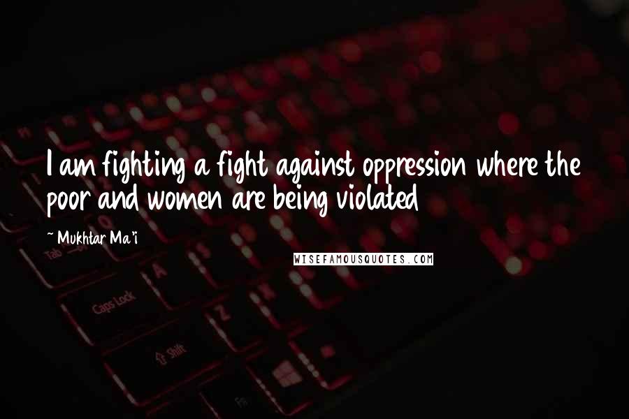 Mukhtar Ma'i Quotes: I am fighting a fight against oppression where the poor and women are being violated