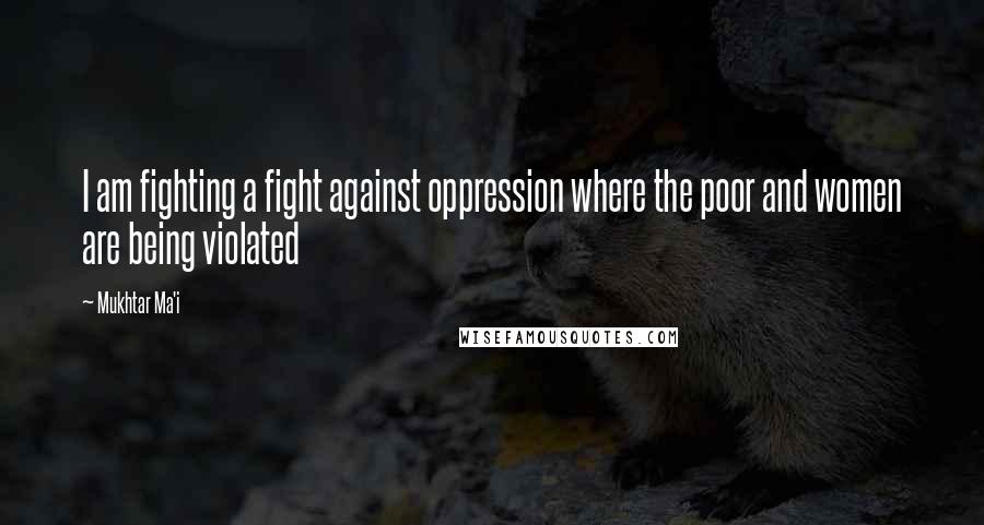 Mukhtar Ma'i Quotes: I am fighting a fight against oppression where the poor and women are being violated