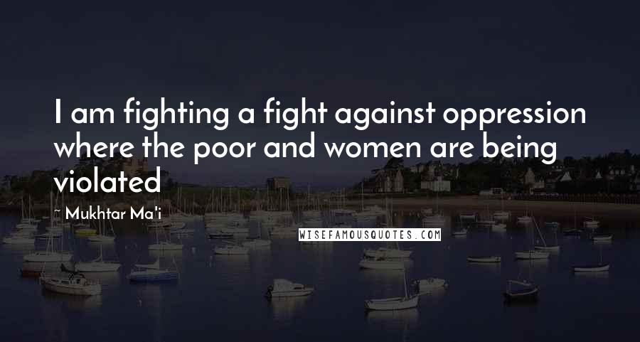 Mukhtar Ma'i Quotes: I am fighting a fight against oppression where the poor and women are being violated