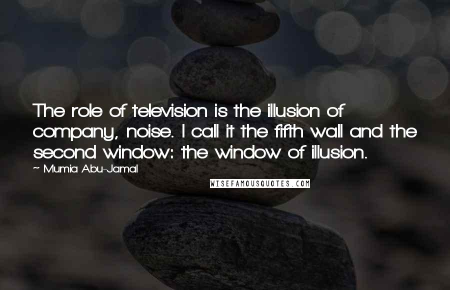 Mumia Abu-Jamal Quotes: The role of television is the illusion of company, noise. I call it the fifth wall and the second window: the window of illusion.