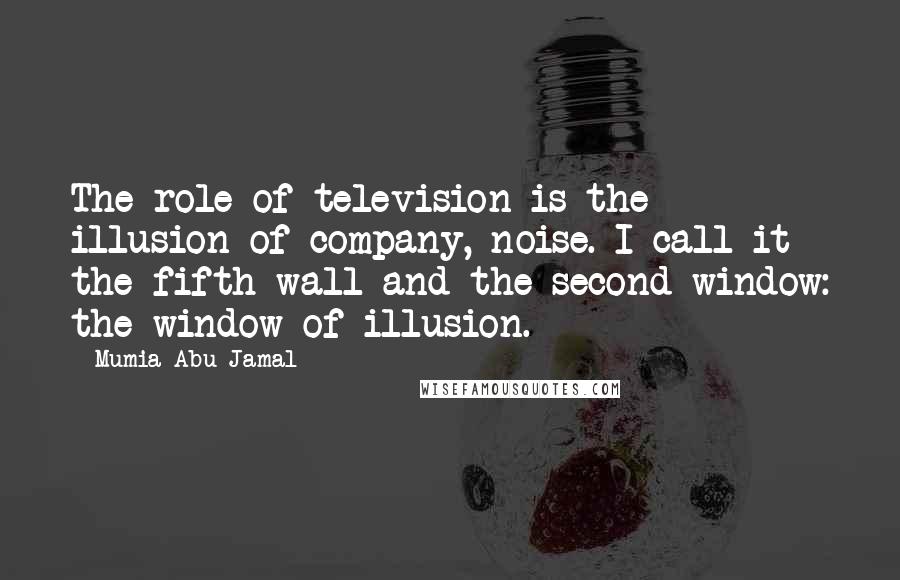 Mumia Abu-Jamal Quotes: The role of television is the illusion of company, noise. I call it the fifth wall and the second window: the window of illusion.