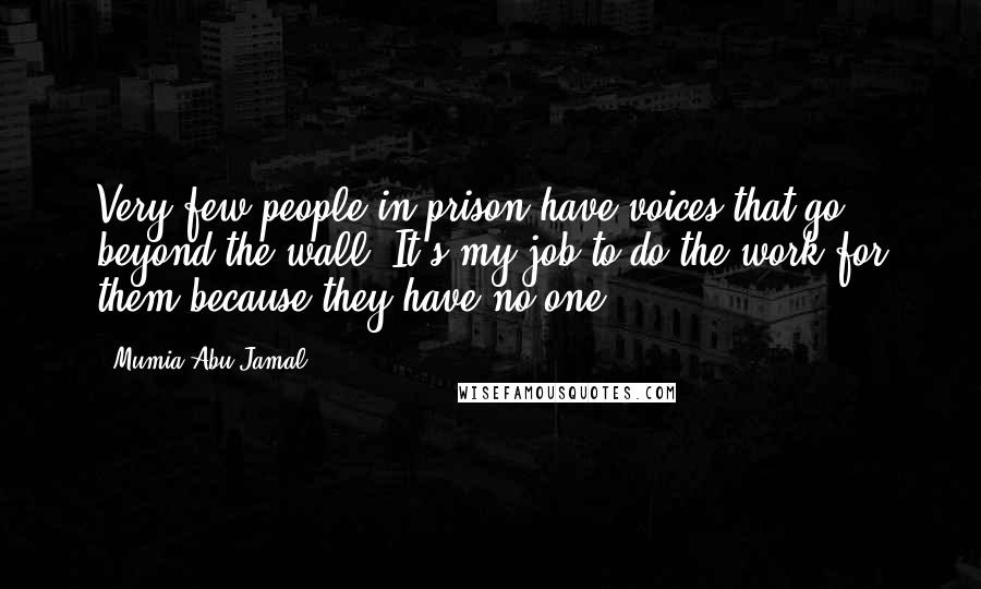 Mumia Abu-Jamal Quotes: Very few people in prison have voices that go beyond the wall. It's my job to do the work for them because they have no one.