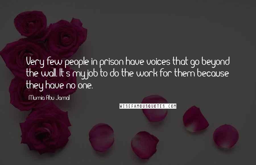 Mumia Abu-Jamal Quotes: Very few people in prison have voices that go beyond the wall. It's my job to do the work for them because they have no one.