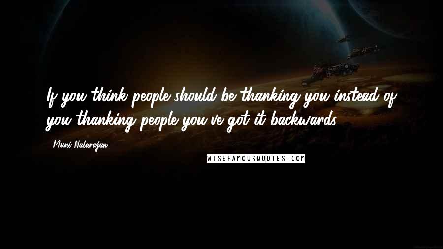 Muni Natarajan Quotes: If you think people should be thanking you instead of you thanking people you've got it backwards