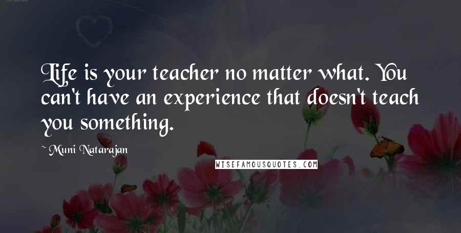 Muni Natarajan Quotes: Life is your teacher no matter what. You can't have an experience that doesn't teach you something.