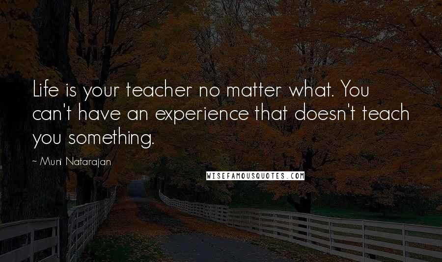 Muni Natarajan Quotes: Life is your teacher no matter what. You can't have an experience that doesn't teach you something.