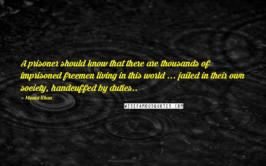 Munia Khan Quotes: A prisoner should know that there are thousands of imprisoned freemen living in this world ... jailed in their own society, handcuffed by duties..