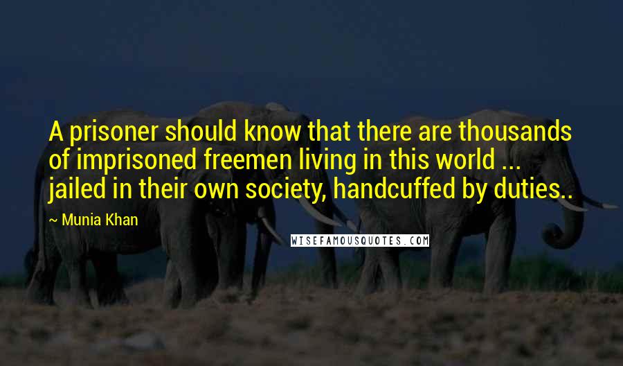 Munia Khan Quotes: A prisoner should know that there are thousands of imprisoned freemen living in this world ... jailed in their own society, handcuffed by duties..