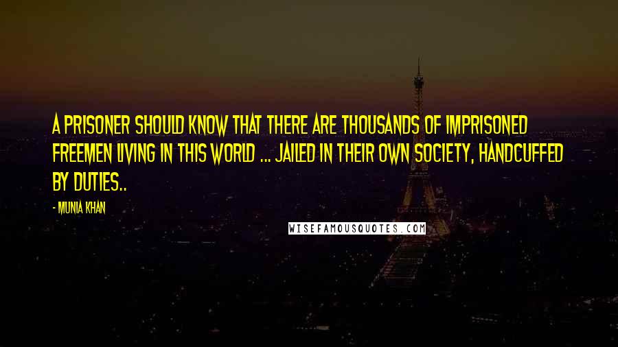 Munia Khan Quotes: A prisoner should know that there are thousands of imprisoned freemen living in this world ... jailed in their own society, handcuffed by duties..