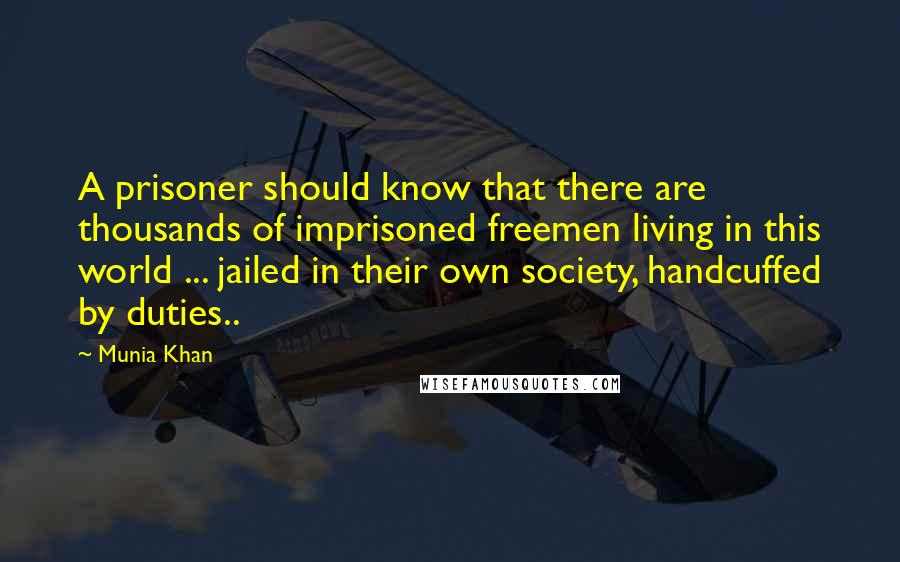 Munia Khan Quotes: A prisoner should know that there are thousands of imprisoned freemen living in this world ... jailed in their own society, handcuffed by duties..