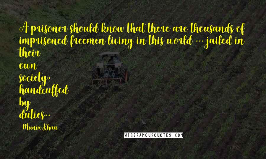 Munia Khan Quotes: A prisoner should know that there are thousands of imprisoned freemen living in this world ... jailed in their own society, handcuffed by duties..