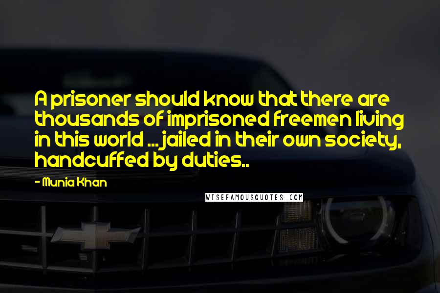 Munia Khan Quotes: A prisoner should know that there are thousands of imprisoned freemen living in this world ... jailed in their own society, handcuffed by duties..
