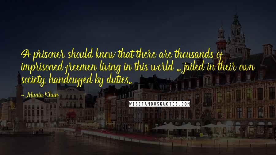 Munia Khan Quotes: A prisoner should know that there are thousands of imprisoned freemen living in this world ... jailed in their own society, handcuffed by duties..