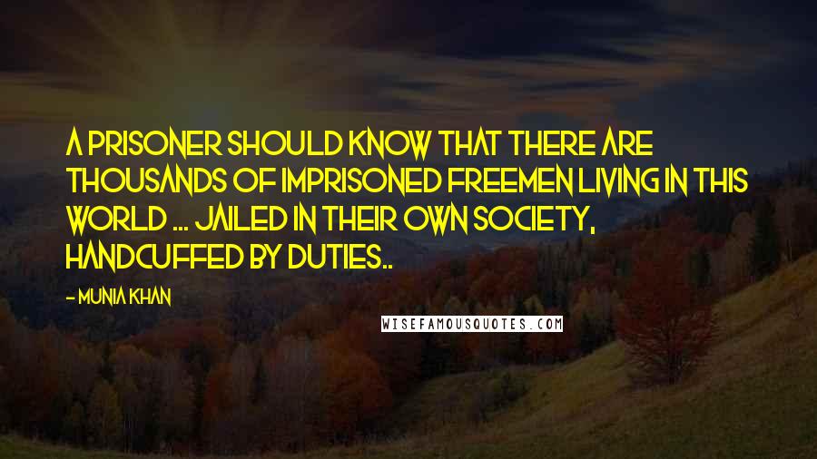 Munia Khan Quotes: A prisoner should know that there are thousands of imprisoned freemen living in this world ... jailed in their own society, handcuffed by duties..