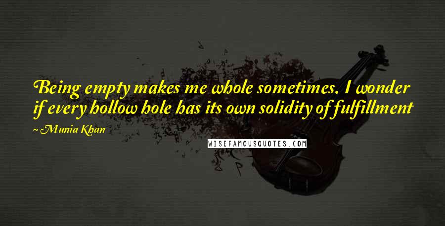 Munia Khan Quotes: Being empty makes me whole sometimes. I wonder if every hollow hole has its own solidity of fulfillment