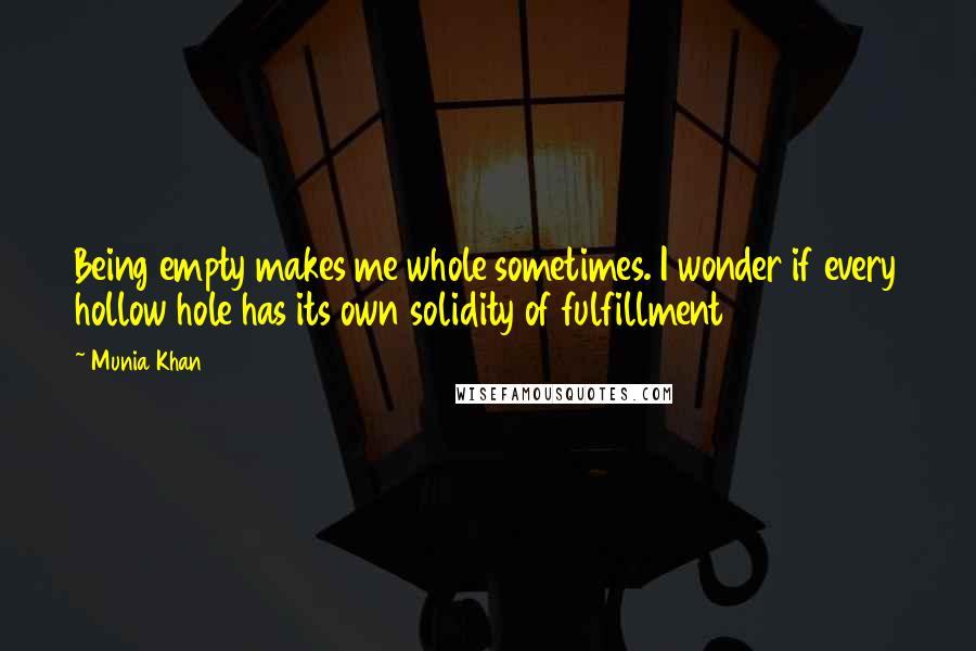 Munia Khan Quotes: Being empty makes me whole sometimes. I wonder if every hollow hole has its own solidity of fulfillment