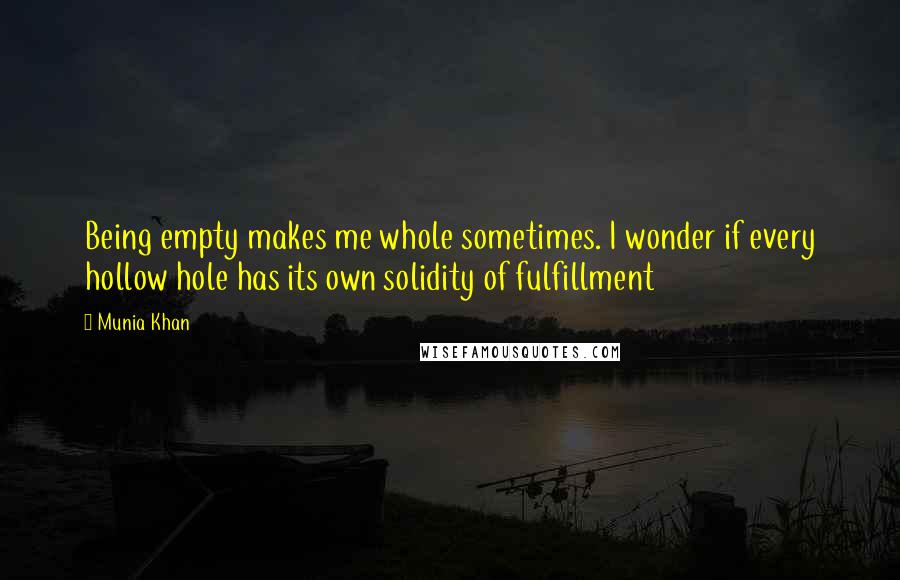 Munia Khan Quotes: Being empty makes me whole sometimes. I wonder if every hollow hole has its own solidity of fulfillment