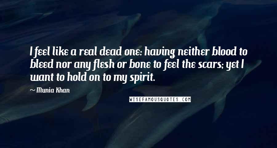 Munia Khan Quotes: I feel like a real dead one: having neither blood to bleed nor any flesh or bone to feel the scars; yet I want to hold on to my spirit.