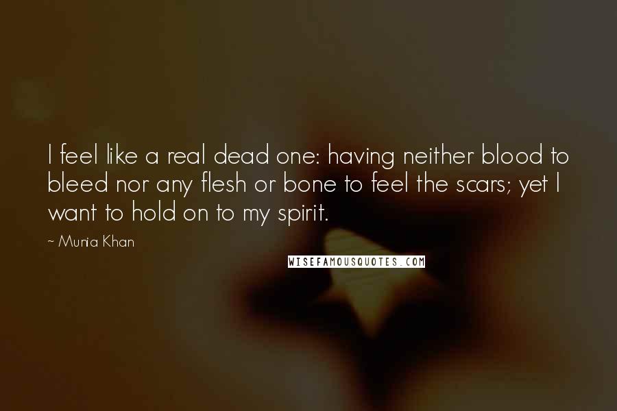 Munia Khan Quotes: I feel like a real dead one: having neither blood to bleed nor any flesh or bone to feel the scars; yet I want to hold on to my spirit.