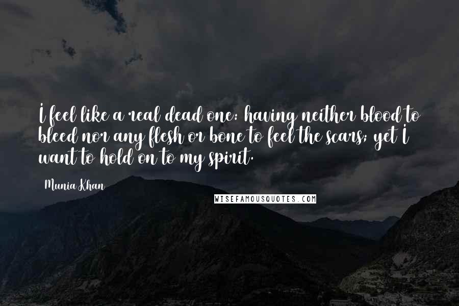 Munia Khan Quotes: I feel like a real dead one: having neither blood to bleed nor any flesh or bone to feel the scars; yet I want to hold on to my spirit.