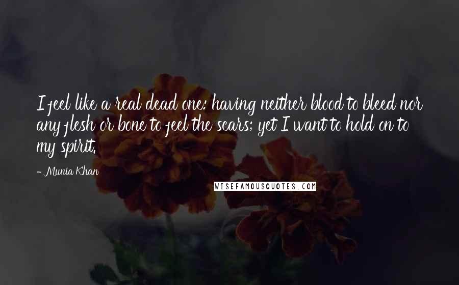 Munia Khan Quotes: I feel like a real dead one: having neither blood to bleed nor any flesh or bone to feel the scars; yet I want to hold on to my spirit.