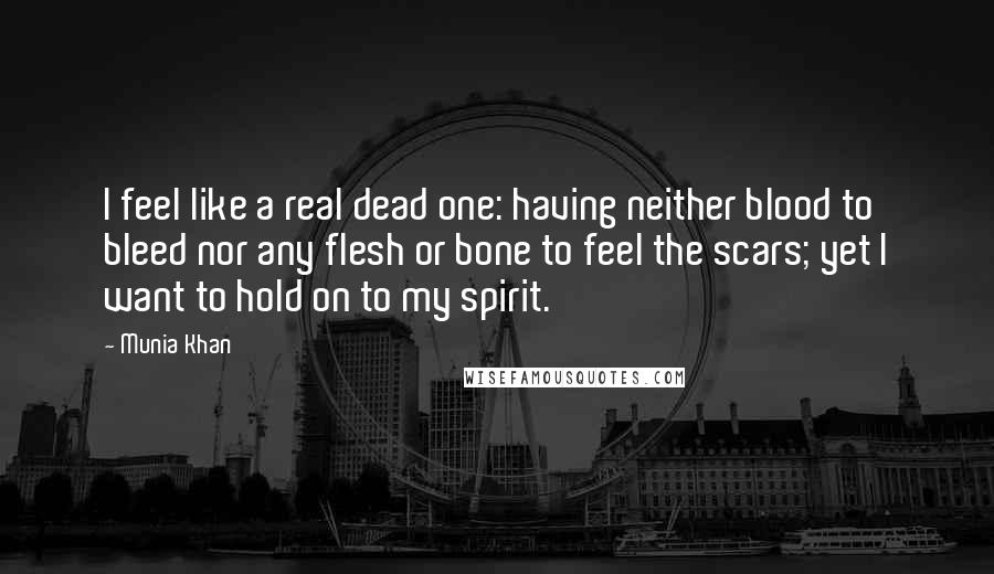 Munia Khan Quotes: I feel like a real dead one: having neither blood to bleed nor any flesh or bone to feel the scars; yet I want to hold on to my spirit.