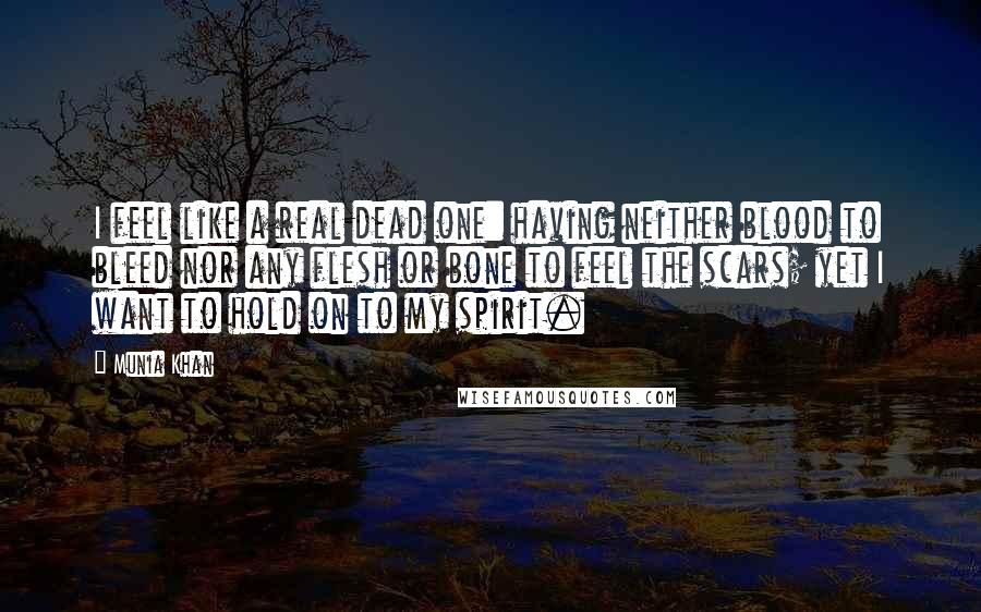 Munia Khan Quotes: I feel like a real dead one: having neither blood to bleed nor any flesh or bone to feel the scars; yet I want to hold on to my spirit.