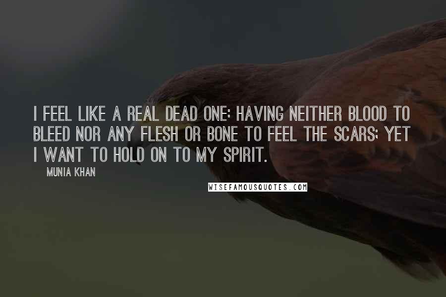 Munia Khan Quotes: I feel like a real dead one: having neither blood to bleed nor any flesh or bone to feel the scars; yet I want to hold on to my spirit.