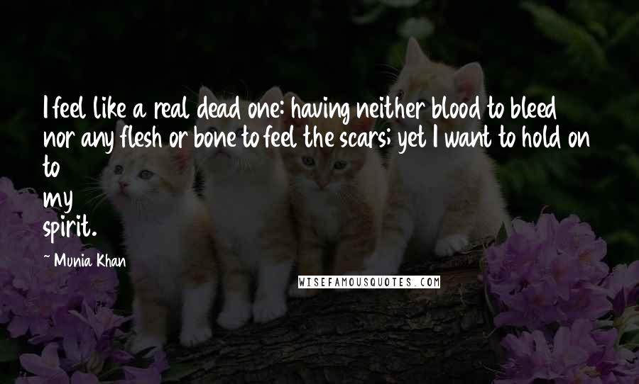 Munia Khan Quotes: I feel like a real dead one: having neither blood to bleed nor any flesh or bone to feel the scars; yet I want to hold on to my spirit.