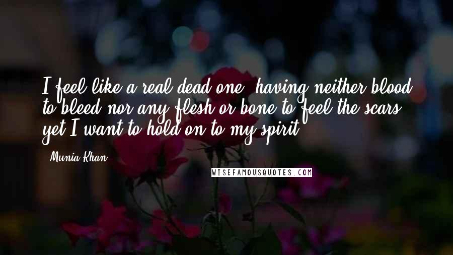 Munia Khan Quotes: I feel like a real dead one: having neither blood to bleed nor any flesh or bone to feel the scars; yet I want to hold on to my spirit.