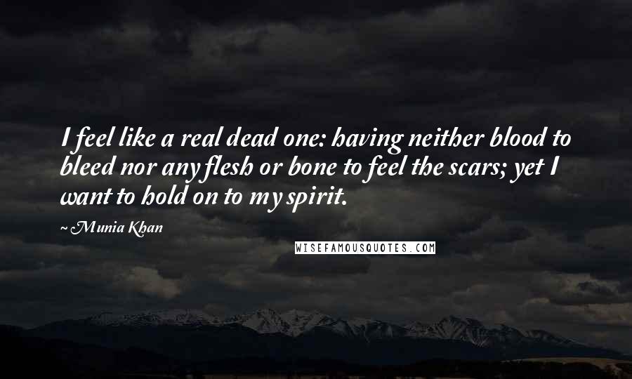 Munia Khan Quotes: I feel like a real dead one: having neither blood to bleed nor any flesh or bone to feel the scars; yet I want to hold on to my spirit.