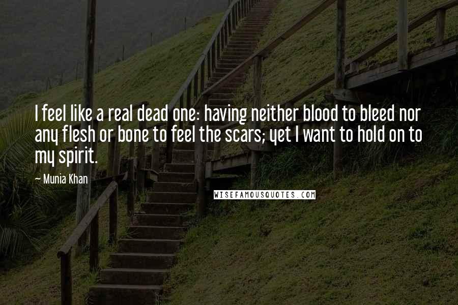 Munia Khan Quotes: I feel like a real dead one: having neither blood to bleed nor any flesh or bone to feel the scars; yet I want to hold on to my spirit.