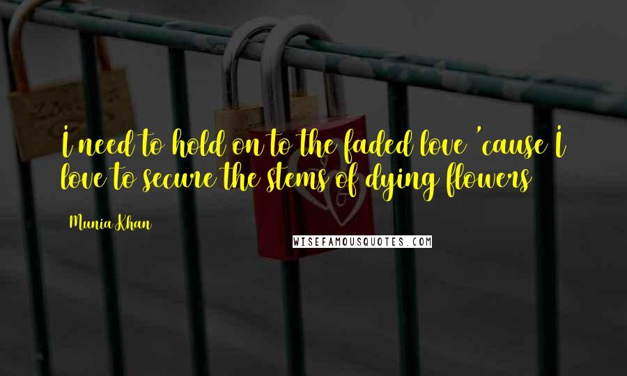 Munia Khan Quotes: I need to hold on to the faded love 'cause I love to secure the stems of dying flowers