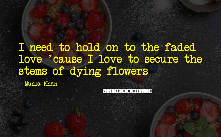 Munia Khan Quotes: I need to hold on to the faded love 'cause I love to secure the stems of dying flowers