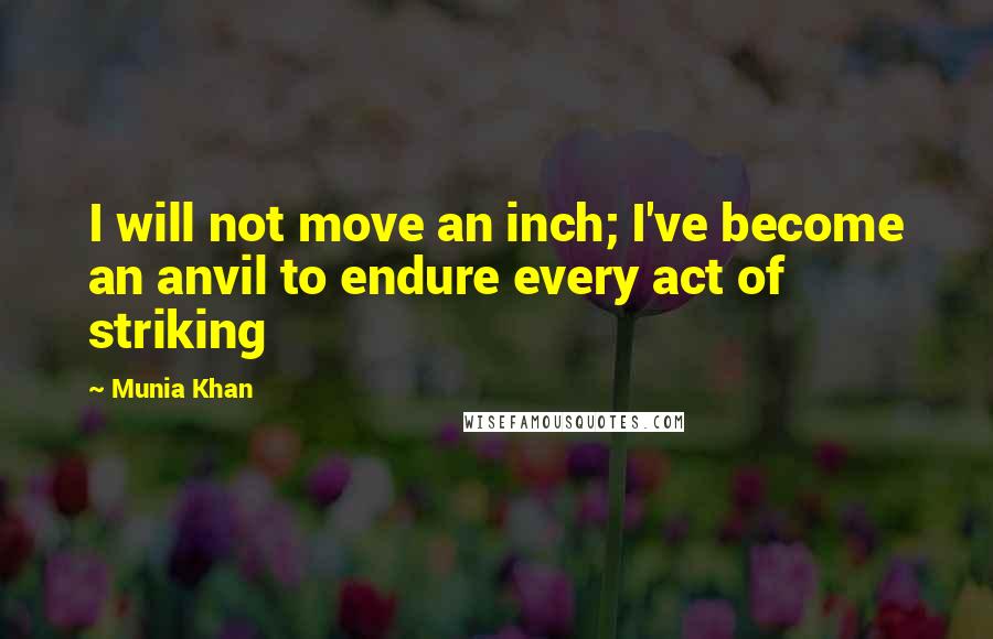 Munia Khan Quotes: I will not move an inch; I've become an anvil to endure every act of striking