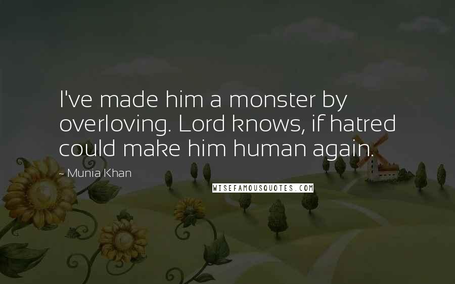 Munia Khan Quotes: I've made him a monster by overloving. Lord knows, if hatred could make him human again.