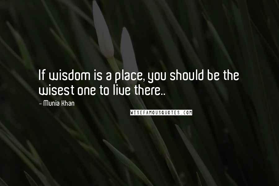 Munia Khan Quotes: If wisdom is a place, you should be the wisest one to live there..