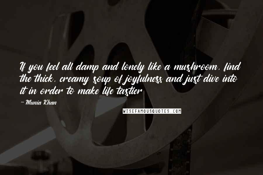 Munia Khan Quotes: If you feel all damp and lonely like a mushroom, find the thick, creamy soup of joyfulness and just dive into it in order to make life tastier