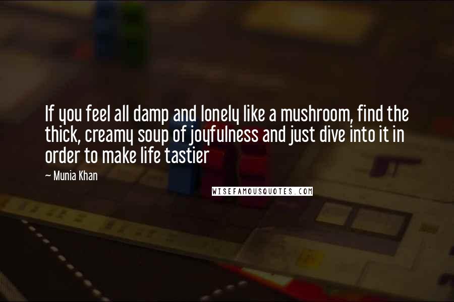 Munia Khan Quotes: If you feel all damp and lonely like a mushroom, find the thick, creamy soup of joyfulness and just dive into it in order to make life tastier