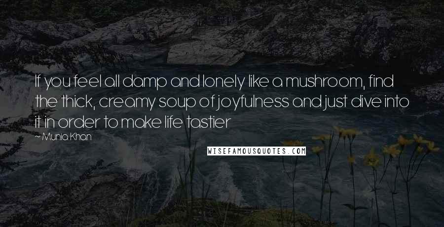 Munia Khan Quotes: If you feel all damp and lonely like a mushroom, find the thick, creamy soup of joyfulness and just dive into it in order to make life tastier