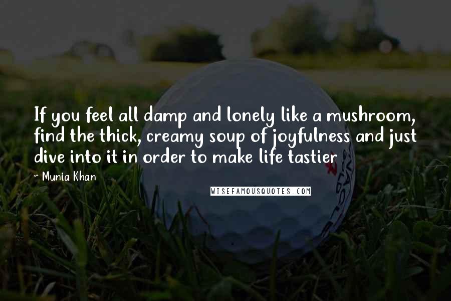 Munia Khan Quotes: If you feel all damp and lonely like a mushroom, find the thick, creamy soup of joyfulness and just dive into it in order to make life tastier
