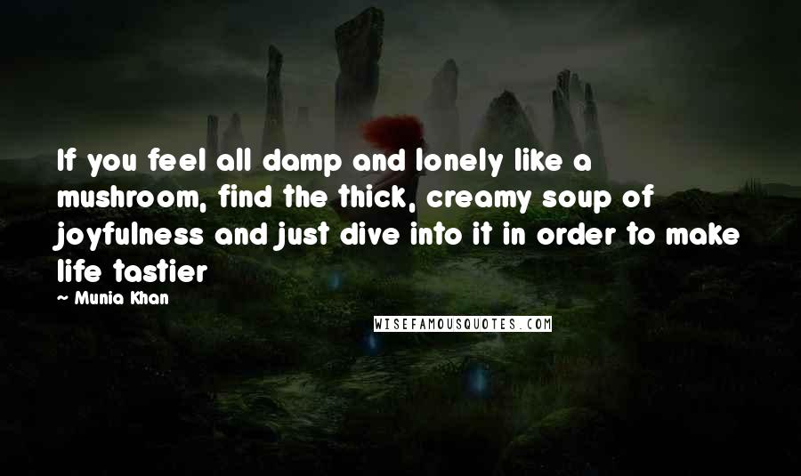 Munia Khan Quotes: If you feel all damp and lonely like a mushroom, find the thick, creamy soup of joyfulness and just dive into it in order to make life tastier