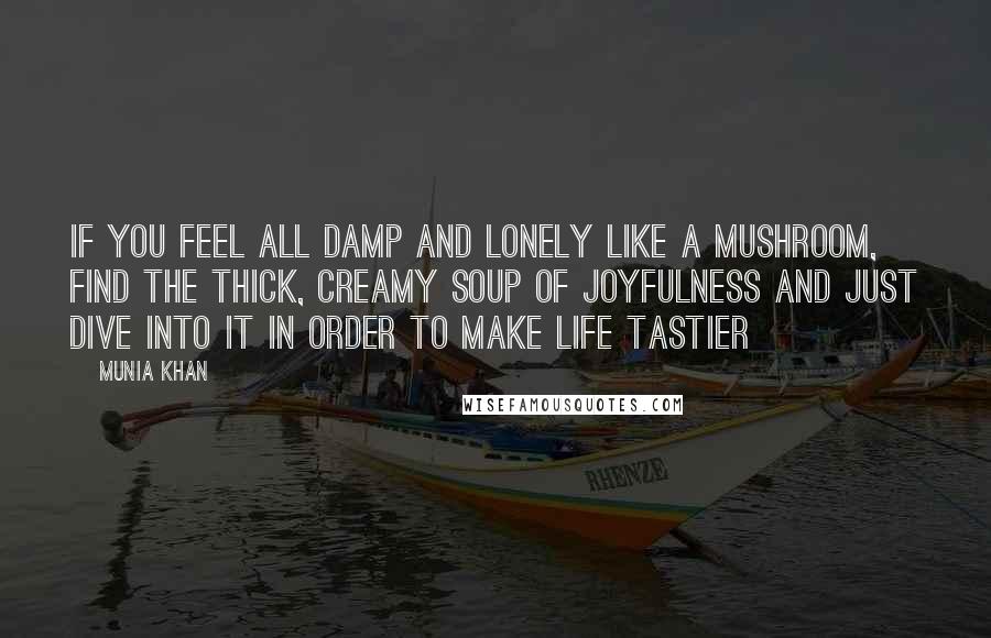 Munia Khan Quotes: If you feel all damp and lonely like a mushroom, find the thick, creamy soup of joyfulness and just dive into it in order to make life tastier