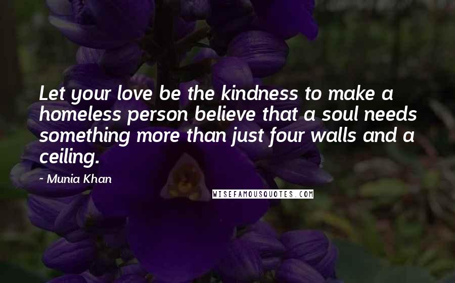 Munia Khan Quotes: Let your love be the kindness to make a homeless person believe that a soul needs something more than just four walls and a ceiling.